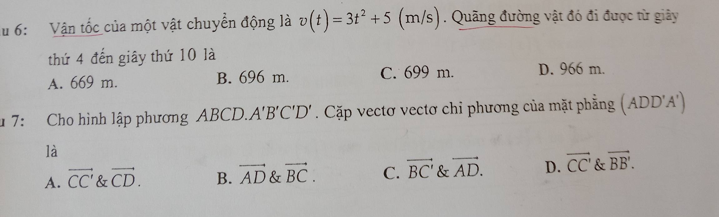 lu 6: Vận tốc của một vật chuyển động là v(t)=3t^2+5 (n /s ). Quãng đường vật đó đi được từ giây
thứ 4 đến giây thứ 10 là
A. 669 m. B. 696 m.
C. 699 m. D. 966 m.
* 7: Cho hình lập phương ABCD. A'B'C'D'. Cặp vectơ vectơ chỉ phương của mặt phẳng (ADD' A ')
là
C. vector BC'
D. vector CC'
A. vector CC' & vector CD. B. vector AD & vector BC. & vector AD. & vector BB'.