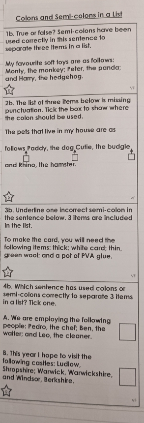 Colons and Semi-colons in a List 
1b. True or false? Semi-colons have been 
used correctly in this sentence to 
separate three items in a list. 
My favourite soft toys are as follows: 
Monty, the monkey; Peter, the panda; 
and Harry, the hedgehog. 
VF 
2b. The list of three items below is missing 
punctuation. Tick the box to show where 
the colon should be used. 
The pets that live in my house are as 
follows Paddy, the dog Cutie, the budgie, 
and Rhino, the hamster. 
VF 
3b. Underline one incorrect semi-colon in 
the sentence below. 3 items are included 
in the list. 
To make the card, you will need the 
following items: thick; white card; thin, 
green wool; and a pot of PVA glue. 
VF 
4b. Which sentence has used colons or 
semi-colons correctly to separate 3 items 
in a list? Tick one. 
A. We are employing the following 
people: Pedro, the chef; Ben, the 
waiter; and Leo, the cleaner. 
B. This year I hope to visit the 
following castles: Ludlow, 
Shropshire; Warwick, Warwickshire, 
and Windsor, Berkshire. 
VF