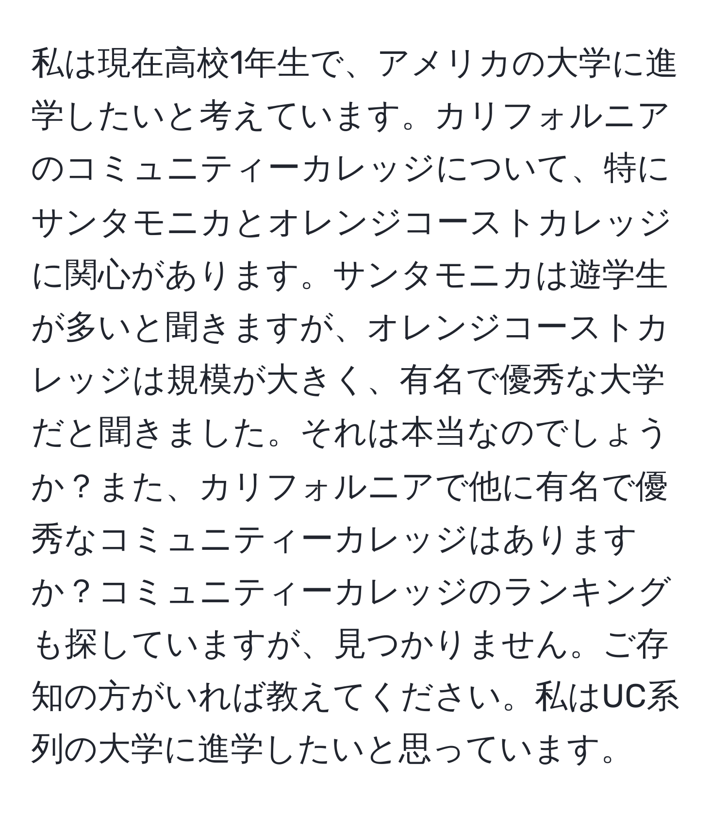 私は現在高校1年生で、アメリカの大学に進学したいと考えています。カリフォルニアのコミュニティーカレッジについて、特にサンタモニカとオレンジコーストカレッジに関心があります。サンタモニカは遊学生が多いと聞きますが、オレンジコーストカレッジは規模が大きく、有名で優秀な大学だと聞きました。それは本当なのでしょうか？また、カリフォルニアで他に有名で優秀なコミュニティーカレッジはありますか？コミュニティーカレッジのランキングも探していますが、見つかりません。ご存知の方がいれば教えてください。私はUC系列の大学に進学したいと思っています。