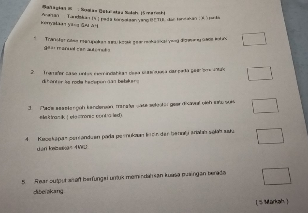 Bahagian B Soalan Betul atau Salah (5 markah) 
Arahan Tandakan (√ ) pada kenyataan yang BETUL dan tandakan ( X ) pada 
kenyataan yang SALAH 
1 Transfer case merupakan satu kotak gear mekanikal yang dipasang pada kotak 
gear manual dan automatic 
2 Transfer case untuk memindahkan daya kilas/kuasa daripada gear box untuk 
dihantar ke roda hadapan dan belakang 
3. Pada sesetengah kenderaan, transfer case selector gear dikawal oleh satu suis 
elektronik ( electronic controlled) 
4. Kecekapan pemanduan pada permukaan lincin dan bersalji adalah salah satu 
dari kebaikan 4WD
5. Rear output shaft berfungsi untuk memindahkan kuasa pusingan berada 
dibelakang 
( 5 Markah )