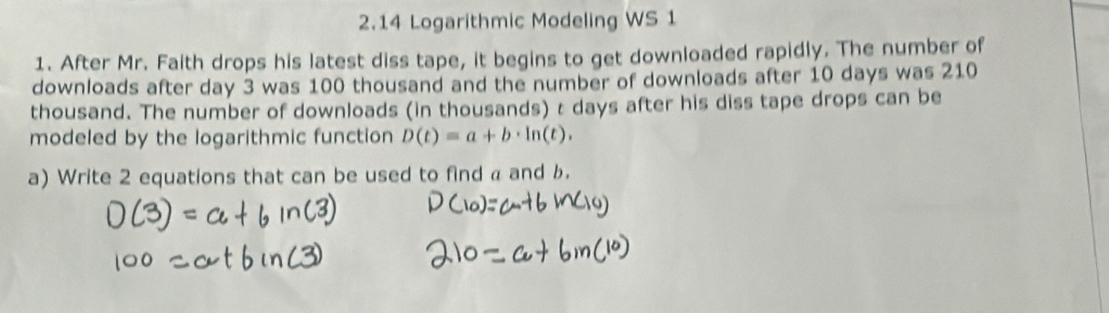 2.14 Logarithmic Modeling WS 1 
1. After Mr. Faith drops his latest diss tape, it begins to get downloaded rapidly. The number of 
downloads after day 3 was 100 thousand and the number of downloads after 10 days was 210
thousand. The number of downloads (in thousands) t days after his diss tape drops can be 
modeled by the logarithmic function D(t)=a+b· ln (t). 
a) Write 2 equations that can be used to find a and b.