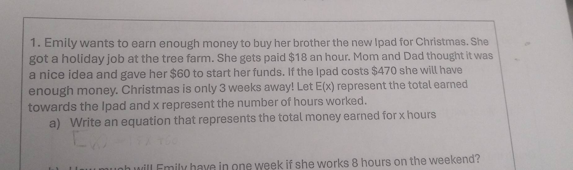 Emily wants to earn enough money to buy her brother the new Ipad for Christmas. She 
got a holiday job at the tree farm. She gets paid $18 an hour. Mom and Dad thought it was 
a nice idea and gave her $60 to start her funds. If the Ipad costs $470 she will have 
enough money. Christmas is only 3 weeks away! Let E(x) represent the total earned 
towards the Ipad and x represent the number of hours worked. 
a) Write an equation that represents the total money earned for x hours
will Emily have in one week if she works 8 hours on the weekend?