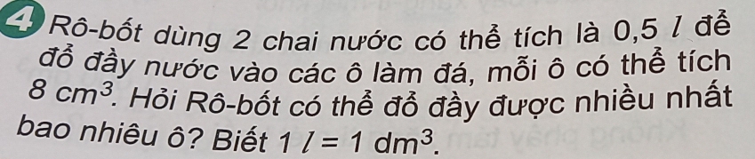 2ộ Rô-bốt dùng 2 chai nước có thể tích là 0,5 1 đễ 
đỗ đầy nước vào các ô làm đá, mỗi ô có thể tích
8cm^3 1. Hỏi Rô-bốt có thể đổ đầy được nhiều nhất 
bao nhiêu ô? Biết 1l=1dm^3.