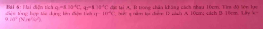 Hai diện tích q_1=8.10^(-6)C, q_2=8.10^(-6)C đặt tại A, B trong chân không cách nhau 10cm. Tìm độ lớn lực 
diện tổng hợp tác dụng lên điện tích q=10^(-6)C , biết q nằm tại điểm D cách A 10cm; cách B 10cm. Lây k=
9.10^9(N.m^2/c^2).