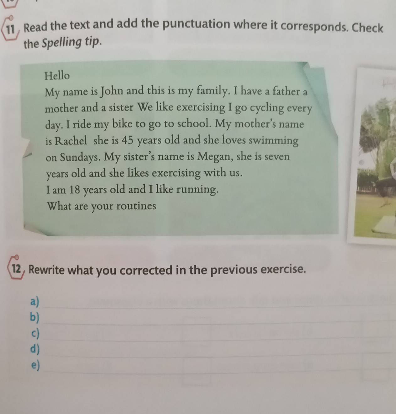 Read the text and add the punctuation where it corresponds. Check 
the Spelling tip. 
Hello 
My name is John and this is my family. I have a father a 
mother and a sister We like exercising I go cycling every 
day. I ride my bike to go to school. My mother’s name 
is Rachel she is 45 years old and she loves swimming 
on Sundays. My sister’s name is Megan, she is seven 
years old and she likes exercising with us. 
I am 18 years old and I like running. 
What are your routines 
12 , Rewrite what you corrected in the previous exercise. 
a)_ 
b)_ 
c)_ 
d)_ 
e)_