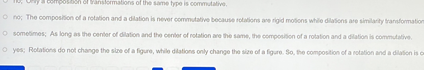 no; Only a composition of transformations of the same type is commutative.
no; The composition of a rotation and a dilation is never commutative because rotations are rigid motions while dilations are similarity transformatior
sometimes; As long as the center of dilation and the center of rotation are the same, the composition of a rotation and a dilation is commutative.
yes; Rotations do not change the size of a figure, while dilations only change the size of a figure. So, the composition of a rotation and a dilation is c