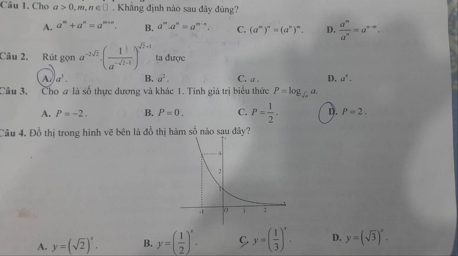 Cho a>0,m,n∈ □. Khắng định nào sau đây đúng?
A. a^m+a^n=a^(m+n). B. a^m.a^n=a^(m-n). C. (a^m)^n=(a^n)^m. D.  a^m/a^n =a^(n-m). 
Câu 2. Rút gọn a^(-2sqrt(2))· ( 1/a^(-sqrt(2)-1) )^sqrt(2)+1 ta được
B. a^2. D. a^4.
A a^3. C. a.
Câu 3. Cho a là số thực dương và khác 1. Tính giá trị biểu thức P=log _sqrt(a)a.
A. P=-2. B. P=0. C. P= 1/2 . D. P=2. 
Câu 4. Đồ thị trong hình vẽ bên là đồ thị hàm số nào sau đây?
A. y=(sqrt(2))^x. B. y=( 1/2 )^x. C. y=( 1/3 )^x. D. y=(sqrt(3))^x.