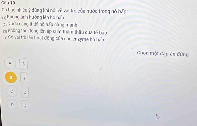 Có bao nhiêu ý đúng khi nói về vai trò của nước trong hô hấp:
(1) Không ảnh hưởng lên hô hấp
(2) Nước càng ít thì hô hấp càng mạnh
(3) Không tác động lên áp suất thẩm thấu của tế bào
(4) Có vai trò lên hoạt động của các enzyme hô hấp
Chọn một đáp án đúng
A 3
B 1
C 2
D 4