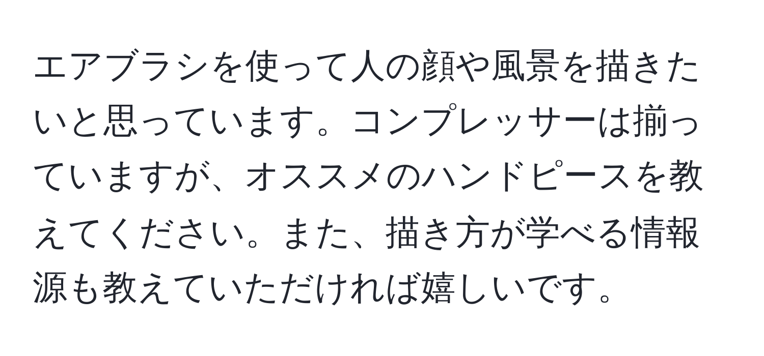 エアブラシを使って人の顔や風景を描きたいと思っています。コンプレッサーは揃っていますが、オススメのハンドピースを教えてください。また、描き方が学べる情報源も教えていただければ嬉しいです。