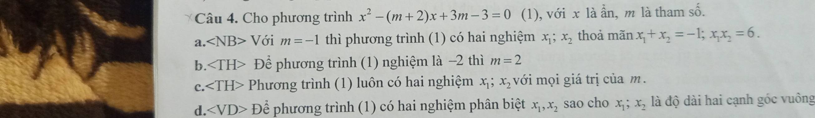 Cho phương trình x^2-(m+2)x+3m-3=0 (1), với x là ẩn, m là tham số.
a. ∠ NB> Với m=-1 thì phương trình (1) có hai nghiệm x_1; x_2 thoả mãn x_1+x_2=-1; x_1x_2=6.
b. Để phương trình (1) nghiệm là −2 thì m=2
c. Phương trình (1) luôn có hai nghiệm x_1; x_2 với mọi giá trị của m.
d. ∠ VD>D Để phương trình (1) có hai nghiệm phân biệt x_1, x_2 sao cho x_1; x_2 là độ dài hai cạnh góc vuông