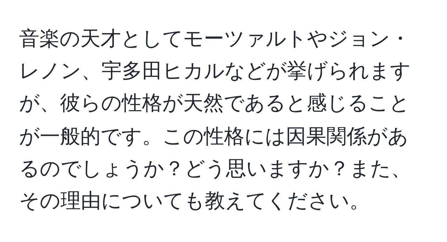 音楽の天才としてモーツァルトやジョン・レノン、宇多田ヒカルなどが挙げられますが、彼らの性格が天然であると感じることが一般的です。この性格には因果関係があるのでしょうか？どう思いますか？また、その理由についても教えてください。