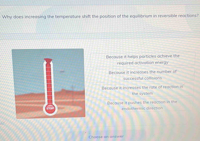 Why does increasing the temperature shift the position of the equilibrium in reversible reactions?
Because it helps particles achieve the
required activation energy
Because it increases the number of
successful collisions
Because it increases the rate of reaction in
the system
Because it pushes the reaction in the
endothermic direction
ckʔ
Choose an answer