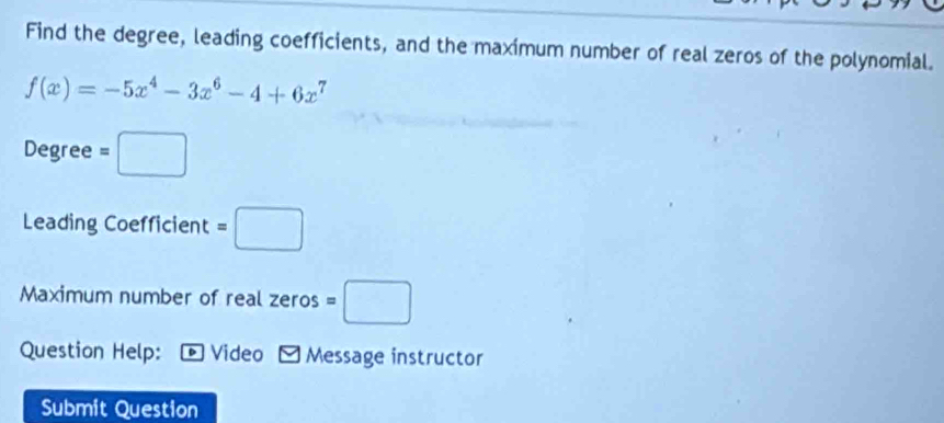 Find the degree, leading coefficients, and the maximum number of real zeros of the polynomial.
f(x)=-5x^4-3x^6-4+6x^7
Degree =□
Leading Coefficient =□
Maximum number of real zeros =□
Question Help: © Video Message instructor 
Submit Question