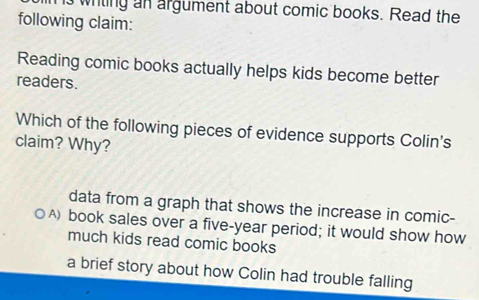 hs wiling an argument about comic books. Read the
following claim:
Reading comic books actually helps kids become better
readers.
Which of the following pieces of evidence supports Colin's
claim? Why?
data from a graph that shows the increase in comic-
A) book sales over a five-year period; it would show how
much kids read comic books
a brief story about how Colin had trouble falling