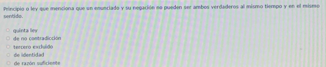 Principio o ley que menciona que un enunciado y su negación no pueden ser ambos verdaderos al mismo tiempo y en el mismo
sentido.
quinta ley
de no contradicción
tercero excluido
de identidad
de razón suficiente