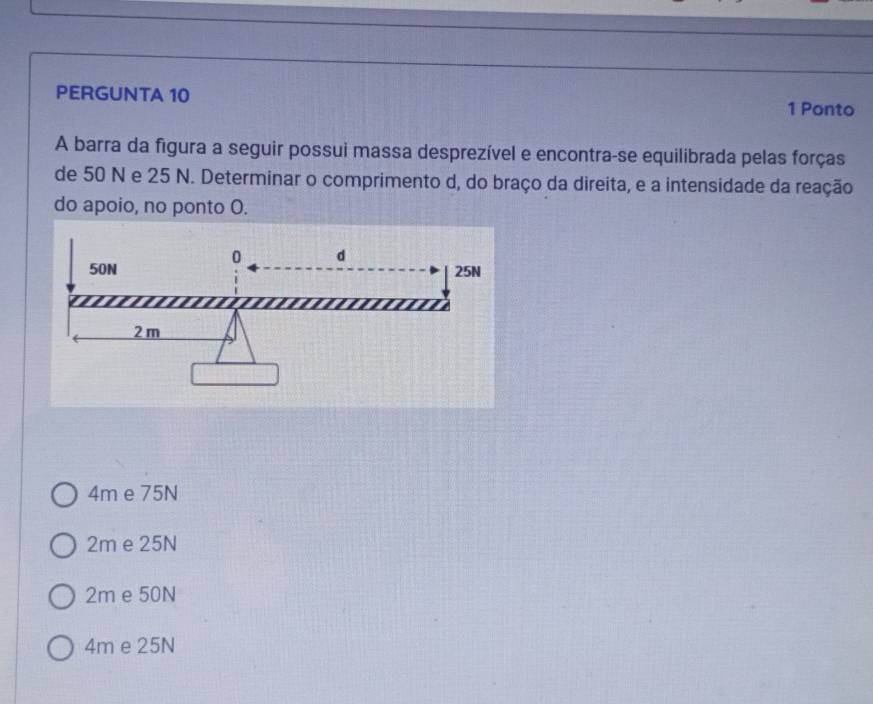 PERGUNTA 10 1 Ponto
A barra da figura a seguir possui massa desprezível e encontra-se equilibrada pelas forças
de 50 N e 25 N. Determinar o comprimento d, do braço da direita, e a intensidade da reação
do apoio, no ponto O.
4m e 75N
2m e 25N
2m e 50N
4m e 25N