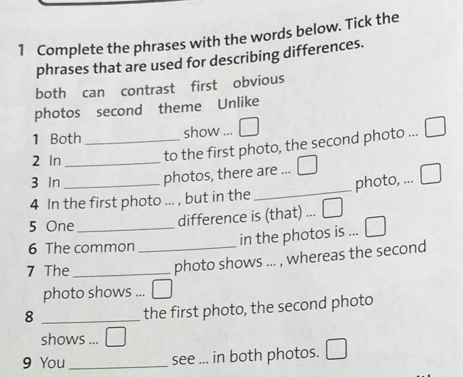 Complete the phrases with the words below. Tick the 
phrases that are used for describing differences. 
both can contrast first obvious 
photos second theme Unlike 
1 Both _show ... overline  
2 In_ 
to the first photo, the second photo ... 
3 In 
photos, there are ... □ 
4 In the first photo ... , but in the _photo, ... I 
5 One_ 
difference is (that) ... _ 
6 The common_ 
in the photos is ... 
7 The_ 
photo shows ... , whereas the second 
photo shows ... 
_8 
the first photo, the second photo 
shows ... □ 
9 You _see ... in both photos.