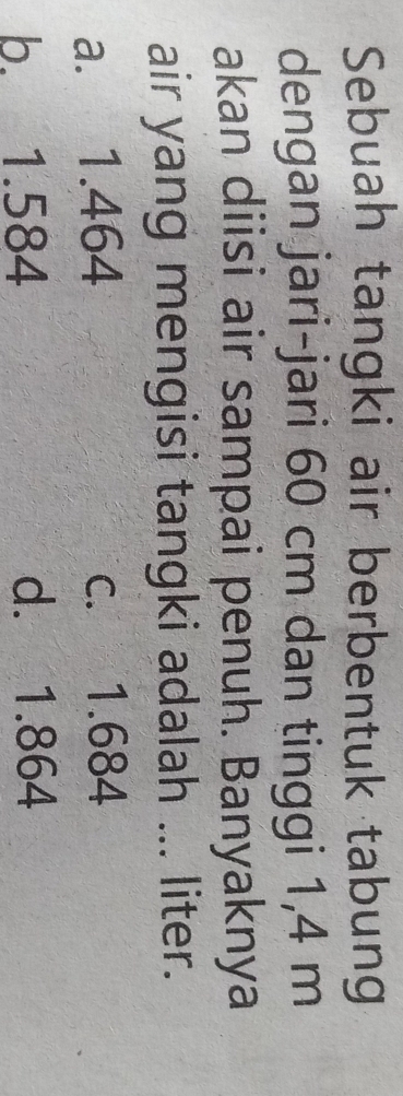 Sebuah tangki air berbentuk tabung
dengan jari-jari 60 cm dan tinggi 1,4 m
akan diisi air sampai penuh. Banyaknya
air yang mengisi tangki adalah ... liter.
a. 1.464 c. 1.684
b. 1.584 d. 1.864