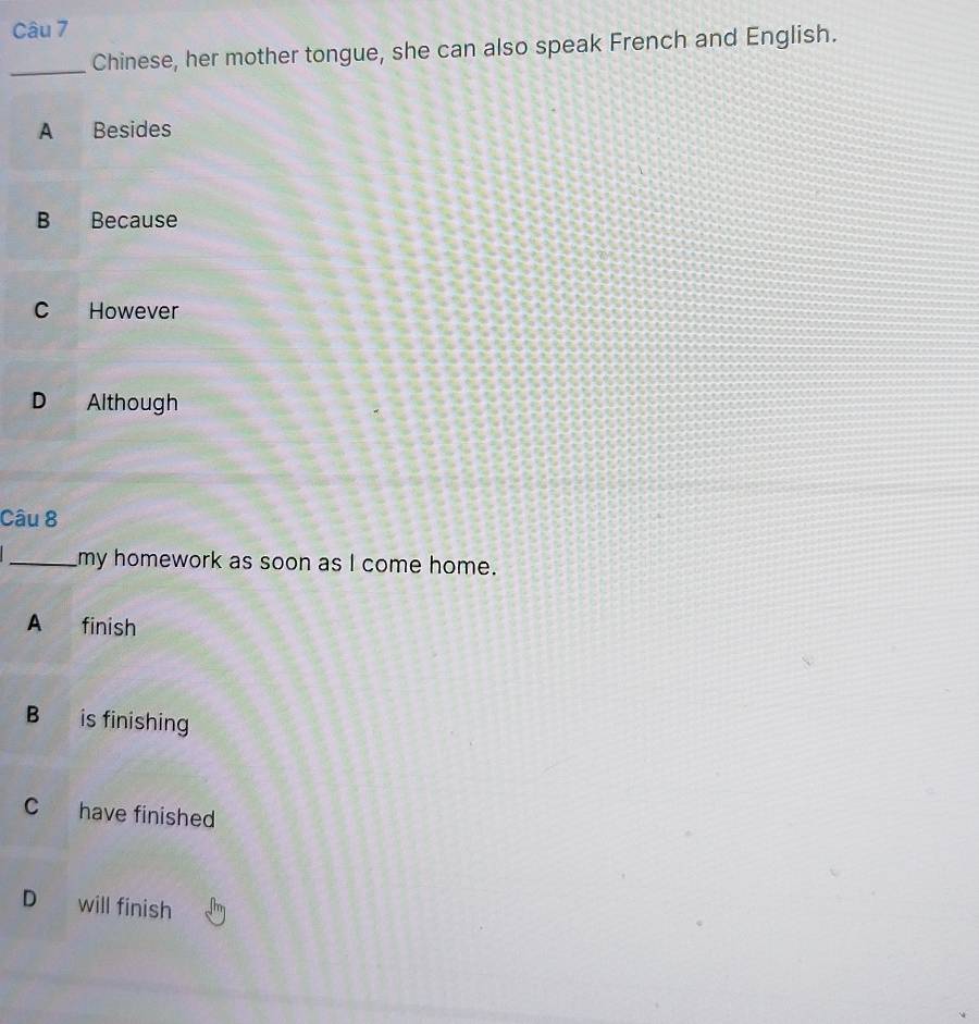 Chinese, her mother tongue, she can also speak French and English.
A Besides
B Because
C However
D Although
Câu 8
_my homework as soon as I come home.
A a finish
B is finishing
C have finished
D will finish