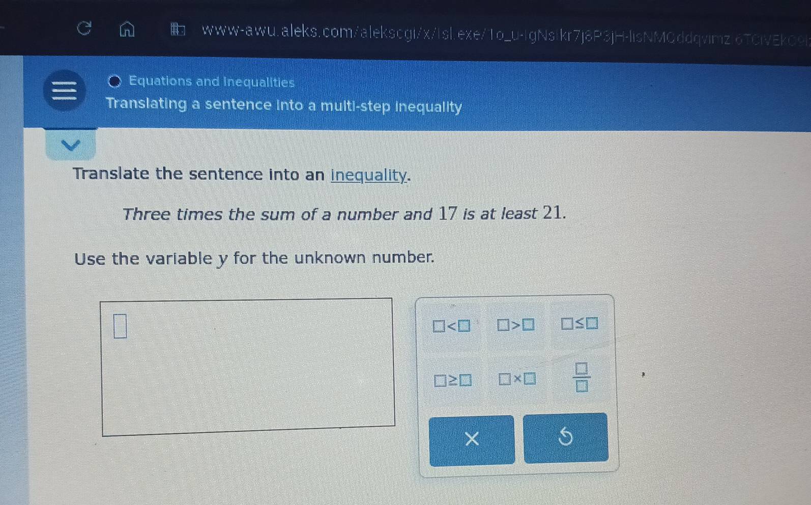 Equations and Inequalities 
Translating a sentence into a multi-step inequality 
Translate the sentence into an inequality. 
Three times the sum of a number and 17 is at least 21. 
Use the variable y for the unknown number.

□ □ >□ □ ≤ □
□ ≥ □ □ * □  □ /□  
×