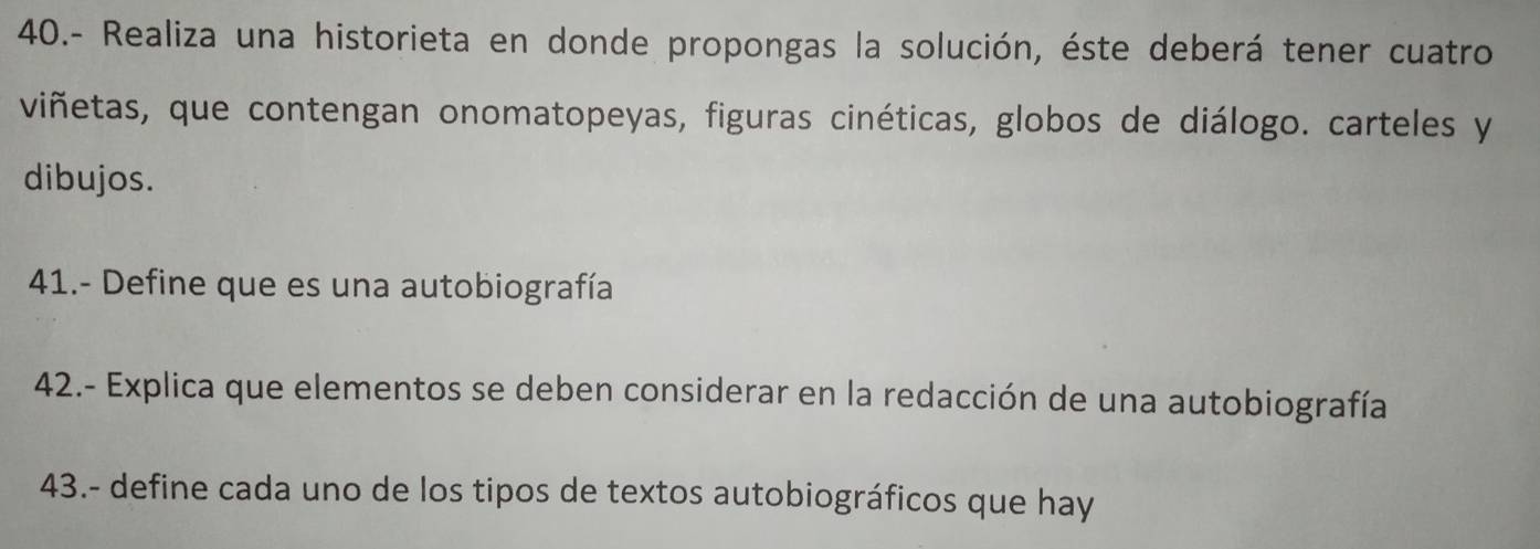 40.- Realiza una historieta en donde propongas la solución, éste deberá tener cuatro 
viñetas, que contengan onomatopeyas, figuras cinéticas, globos de diálogo. carteles y 
dibujos. 
41.- Define que es una autobiografía 
42.- Explica que elementos se deben considerar en la redacción de una autobiografía 
43.- define cada uno de los tipos de textos autobiográficos que hay