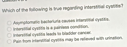 Qoestion
Which of the following is true regarding interstitial cystitis?
Asymptomatic bacteriuria causes interstitial cystitis.
Interstitial cystitis is a painless condition.
Interstitial cystitis leads to bladder cancer.
Pain from interstitial cystitis may be relieved with urination.