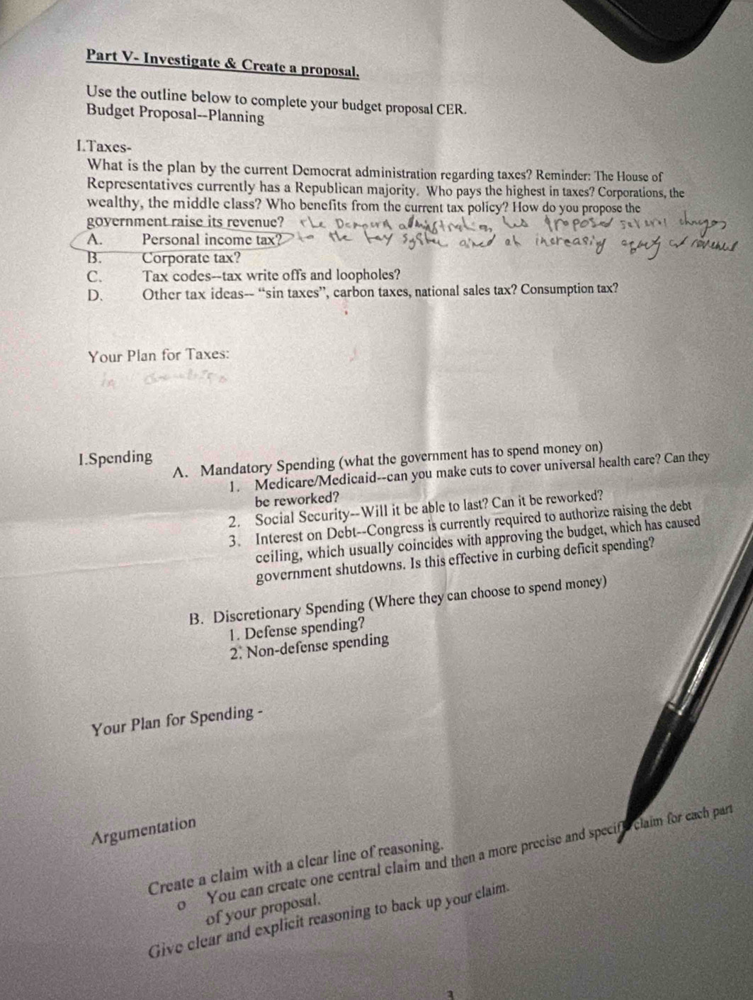 Part V- Investigate & Create a proposal. 
Use the outline below to complete your budget proposal CER. 
Budget Proposal--Planning 
I.Taxes- 
What is the plan by the current Democrat administration regarding taxes? Reminder: The House of 
Representatives currently has a Republican majority. Who pays the highest in taxes? Corporations, the 
wealthy, the middle class? Who benefits from the current tax policy? How do you propose the 
government raise its revenue? 
A. Personal income tax? 
B. ''' 10 Corporate tax? 
C. Tax codes--tax write offs and loopholes? 
D、 Other tax ideas-- “sin taxes”, carbon taxes, national sales tax? Consumption tax? 
Your Plan for Taxes: 
I.Spending A. Mandatory Spending (what the government has to spend money on) 
1. Medicare/Medicaid--can you make cuts to cover universal health care? Can they 
be reworked? 
2. Social Security--Will it be able to last? Can it be reworked? 
3. Interest on Debt--Congress is currently required to authorize raising the debt 
ceiling, which usually coincides with approving the budget, which has caused 
government shutdowns. Is this effective in curbing deficit spending? 
B. Discretionary Spending (Where they can choose to spend money) 
1. Defense spending? 
2. Non-defense spending 
Your Plan for Spending - 
Argumentation 
o You can create one central claim and then a more precise and specift claim for each part 
Create a claim with a clear line of reasoning. 
of your proposal. 
Give clear and explicit reasoning to back up your claim.