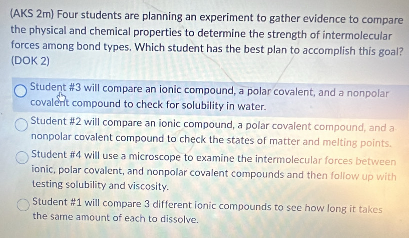 (AKS 2m) Four students are planning an experiment to gather evidence to compare
the physical and chemical properties to determine the strength of intermolecular
forces among bond types. Which student has the best plan to accomplish this goal?
(DOK 2)
Student #3 will compare an ionic compound, a polar covalent, and a nonpolar
covalent compound to check for solubility in water.
Student #2 will compare an ionic compound, a polar covalent compound, and a
nonpolar covalent compound to check the states of matter and melting points.
Student #4 will use a microscope to examine the intermolecular forces between
ionic, polar covalent, and nonpolar covalent compounds and then follow up with
testing solubility and viscosity.
Student #1 will compare 3 different ionic compounds to see how long it takes
the same amount of each to dissolve.