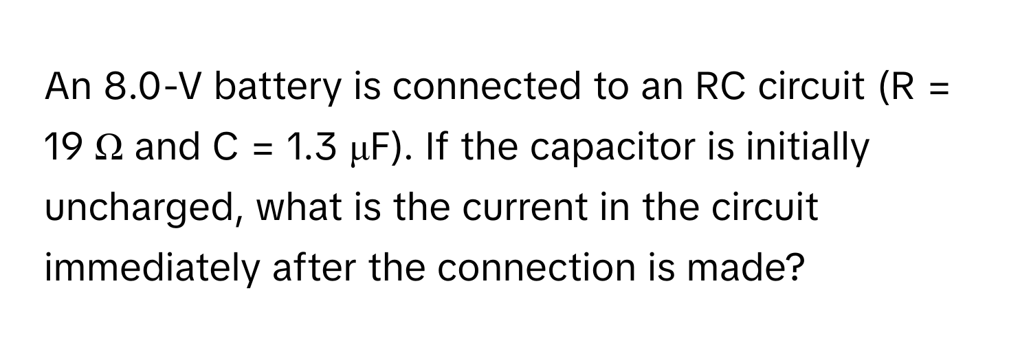 An 8.0-V battery is connected to an RC circuit (R = 19 Ω and C = 1.3 μF). If the capacitor is initially uncharged, what is the current in the circuit immediately after the connection is made?