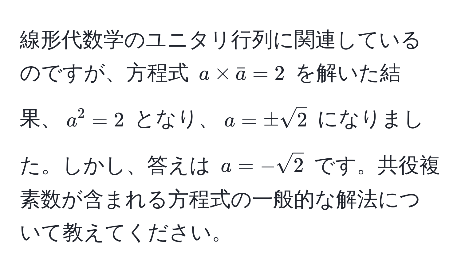 線形代数学のユニタリ行列に関連しているのですが、方程式 $a * bara = 2$ を解いた結果、$a^(2 = 2$ となり、$a = ± sqrt(2)$ になりました。しかし、答えは $a = -sqrt2)$ です。共役複素数が含まれる方程式の一般的な解法について教えてください。