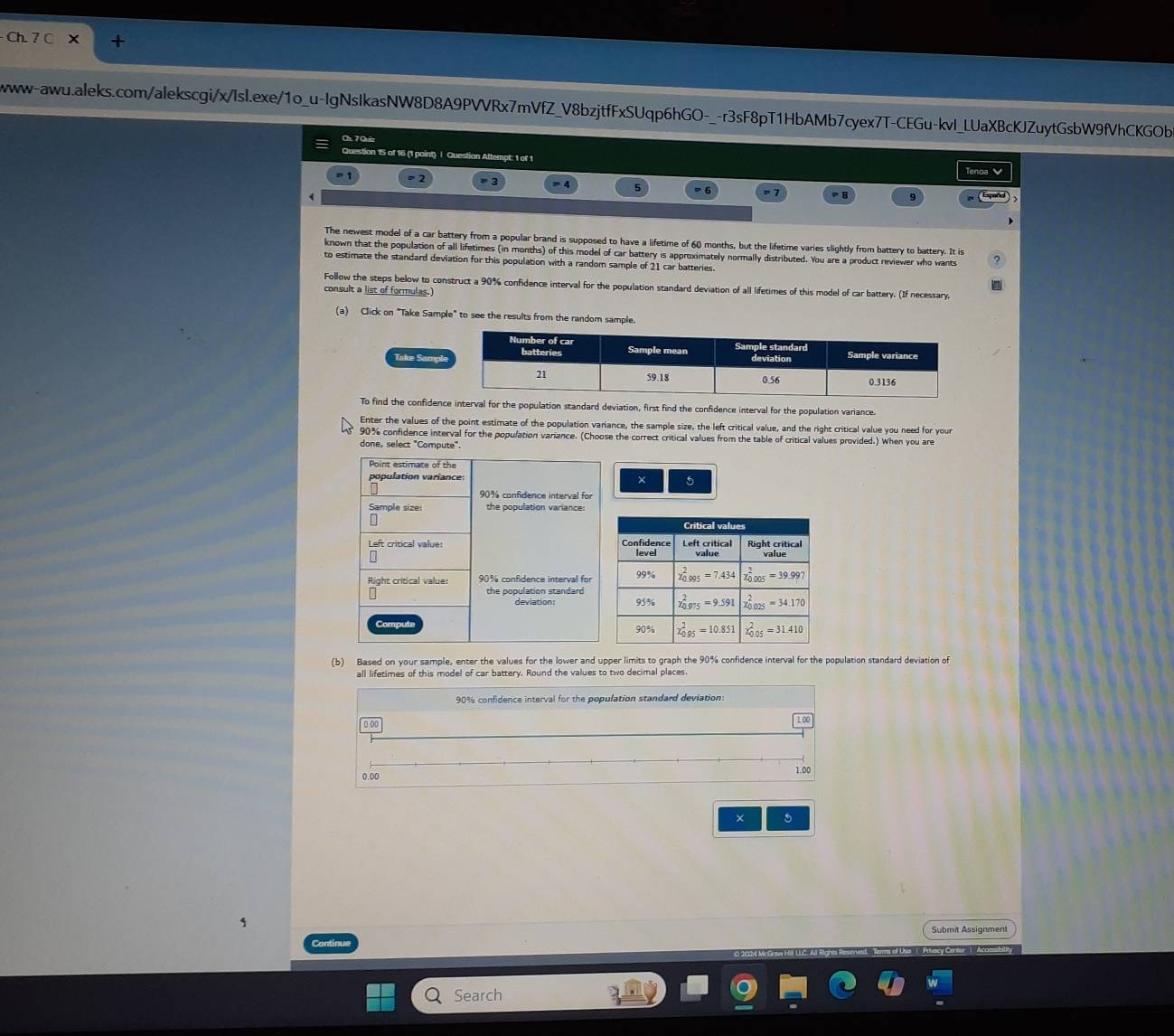 Ch. 7 C X
wwww-aww.aleks.com/alekscgi/x/Isl.exe/1o_u-lgNsIkasNW8D8A9PVVRx7mVfZ_V8bzjtfFxSUqp6hGO-_-r3sF8pT1HbAMb7cyex7T-CEGu-kvl_LUaXBcKJZuytGsbW9fVhCKGOb
Ch. 7 Quiz
Question 15 of 16 (1 point) | Question Attempt: 1 of 1
= 2 Tenoa V
9  (Epoñl )
The newest model of a car battery from a popular brand is supposed to have a lifetime of 60 months, but the lifetime varies slightly from battery to battery. It is
known that the population of all lifetimes (in months) of this model of car battery is approximately normally distributed. You are a product reviewer who wants
to estimate the standard deviation for this population with a random sample of 21 car batteries.
Follow the steps below to construct a 90% confidence interval for the population standard deviation of all lifetimes of this model of car battery. (If necessary,
consult a list of formulas.)
(a) Click on "Take Sample" to see the results from the random sample.
Take Sampl
To find the confidence interval for the population standard deviation, first find the confidence interval for the population variance.
Enter the values of the point estimate of the population variance, the sample size, the left critical value, and the right critical value you need for your
90% confidence interval for the population variance. (Choose the correct critical values from the table of critical values provided.) When you are
done, select "Compute".
× 5
(b) Based on your sample, enter the values for the lower and upper limits to graph the 90% confidence interval for the population standard deviation of
all lifetimes of this model of car battery. Round the values to two decimal places.
90% confidence interval for the population standard deviation:
0 00
0.00
1.00
× 5
Submit Assignment
Continue
Search