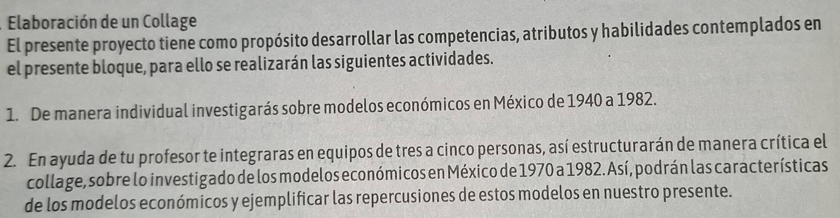 Elaboración de un Collage 
El presente proyecto tiene como propósito desarrollar las competencias, atributos y habilidades contemplados en 
el presente bloque, para ello se realizarán las siguientes actividades. 
1. De manera individual investigarás sobre modelos económicos en México de 1940 a 1982. 
2. En ayuda de tu profesor te integraras en equipos de tres a cinco personas, así estructurarán de manera crítica el 
collage, sobre lo investigado de los modelos económicos en México de 1970 a 1982. Así, podrán las características 
de los modelos económicos y ejemplificar las repercusiones de estos modelos en nuestro presente.