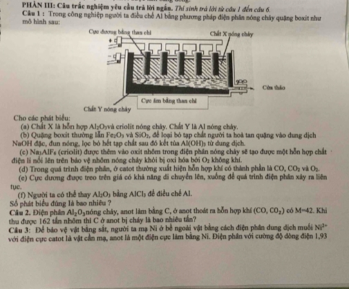 PHẢN III: Câu trắc nghiệm yêu cầu trả lời ngắn. Thí sinh trả lời từ câu 1 đến câu 6.
Câu 1 : Trong công nghiệp người ta điều chế Al bằng phương pháp điện phân nóng chảy quặng boxit như
mô hình sau: 
Cho các phát biểu:
(a) Chất X là hỗn hợp Al_2O 1và criolit nóng chảy. Chất Y là Al nóng chảy.
(b) Quặng boxit thường lẫn F e_1O_1 v SiO_2 , để loại bỏ tạp chất người ta hoà tan quặng vào dung dịch
NaOH đặc, đun nóng, lọc bỏ hết tạp chất sau đó kết tủa Al(OH)3 từ dung dịch.
(c) NasAlFs (criolit) được thêm vào oxit nhôm trong điện phân nóng chảy sẽ tạo được một hỗn hợp chất
điện li nổi lên trên bảo vệ nhôm nóng chảy khỏi bị oxi hóa bởi O_2 không khí.
(d) Trong quá trình điện phân, ở catot thường xuất hiện hỗn hợp khí có thành phần là CO,CO_2 và O_2
(c) Cực đương được treo trên giá có khả năng di chuyển lên, xuống để quá trình điện phân xây ra liên
tục.  đề điều chế Al.
(f) Người ta có thể thay Al_2O_3 bằng AICI_1
Số phát biểu đúng là bao nhiêu ?
Câu 2. Điện phân Al_2O_3 nóng chảy, anot làm bằng C, ở anot thoát ra hỗn hợp khí (CO,CO_2) có M=42. Khi
thu được 162 tấn nhôm thì C ở anot bị cháy là bao nhiêu tấn?
Câu 3: Để báo vệ vật bằng sắt, người ta mạ Ni ở bề ngoài vật bằng cách điện phân dung dịch muối Ni^(2+)
với điện cực catot là vật cần mạ, anot là một điện cực làm bằng Ni. Điện phân với cường độ dòng điện 1,93