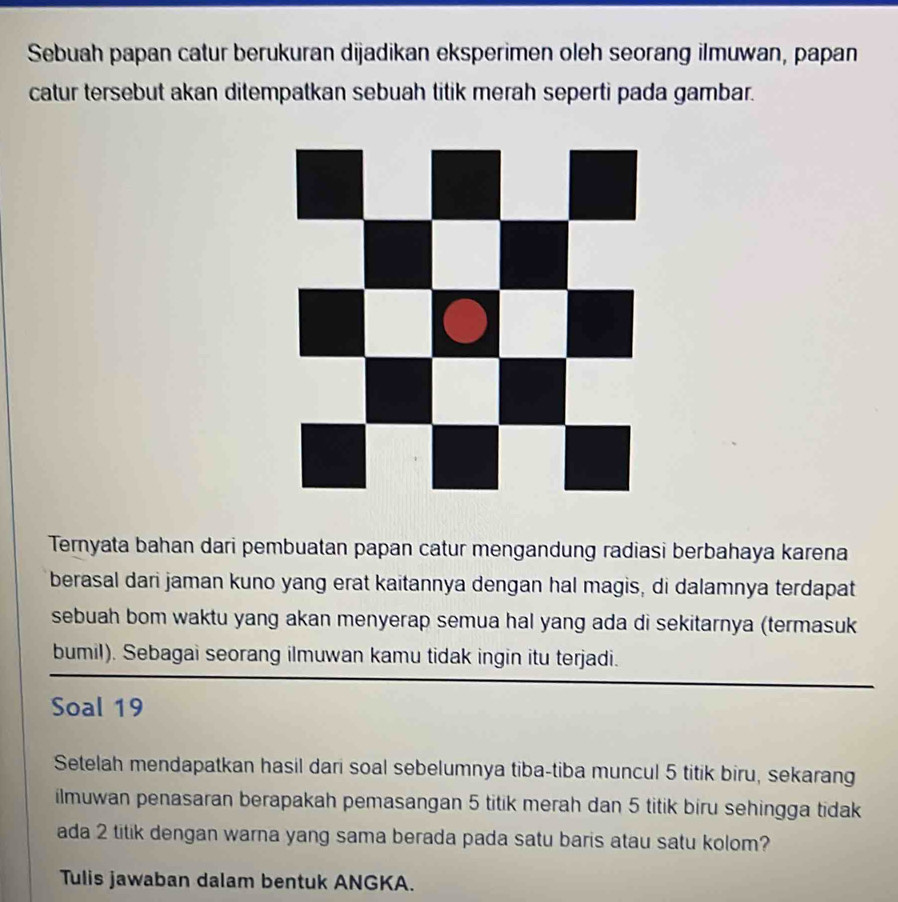 Sebuah papan catur berukuran dijadikan eksperimen oleh seorang ilmuwan, papan 
catur tersebut akan ditempatkan sebuah titik merah seperti pada gambar. 
Ternyata bahan dari pembuatan papan catur mengandung radiasi berbahaya karena 
berasal dari jaman kuno yang erat kaitannya dengan hal magis, di dalamnya terdapat 
sebuah bom waktu yang akan menyerap semua hal yang ada di sekitarnya (termasuk 
bumil). Sebagai seorang ilmuwan kamu tidak ingin itu terjadi. 
Soal 19
Setelah mendapatkan hasil dari soal sebelumnya tiba-tiba muncul 5 titik biru, sekarang 
ilmuwan penasaran berapakah pemasangan 5 titik merah dan 5 titik biru sehingga tidak 
ada 2 titik dengan warna yang sama berada pada satu baris atau satu kolom? 
Tulis jawaban dalam bentuk ANGKA.