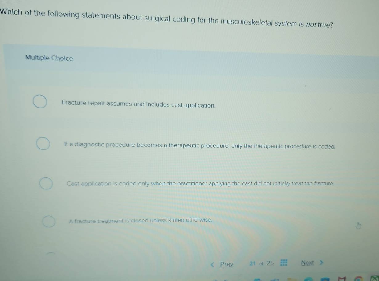 Which of the following statements about surgical coding for the musculoskeletal system is not true?
Multiple Choice
Fracture repair assumes and includes cast application.
If a diagnostic procedure becomes a therapeutic procedure, only the therapeutic procedure is coded.
Cast application is coded only when the practitioner applying the cast did not initially treat the fracture.
A fracture treatment is closed unless stated otherwise.
Prev 21 of 25 Next