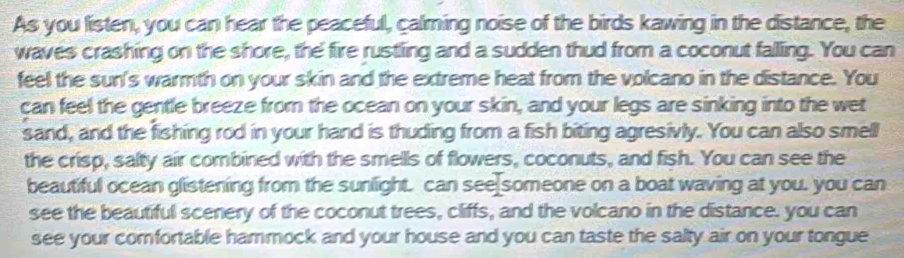 As you listen, you can hear the peaceful, calming noise of the birds kawing in the distance, the 
waves crashing on the shore, the fire rustling and a sudden thud from a coconut falling. You can 
feel the sun's warmth on your skin and the extreme heat from the volcano in the distance. You 
can feel the gentle breeze from the ocean on your skin, and your legs are sinking into the wet 
sand, and the fishing rod in your hand is thuding from a fish biting agresivly. You can also smell 
the crisp, salty air combined with the smells of flowers, coconuts, and fish. You can see the 
beautiful ocean glistening from the sunlight. can see someone on a boat waving at you. you can 
see the beautiful scenery of the coconut trees, cliffs, and the volcano in the distance. you can 
see your comfortable hammock and your house and you can taste the salty air on your tongue