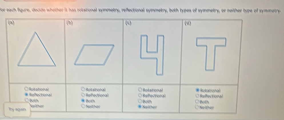 for each figure, decide whether it has rotational symmetry, reflectional symmetry, both types of symmetry, or neither type of symmetry.
(a) (5) (d)
(c)
Rolational * Rotational Rotational Rotational
Reflectional Reflectional Reflectional Reffectional
Both Both Both Both
Neither
Try again Neither Neither Neither