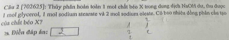 [702625]: Thủy phân hoàn toàn 1 mol chất béo X trong dung dịch NaOH dư, thu được
1 mol glycerol, 1 mol sodium stearate và 2 mol sodium oleate. Có bao nhiêu đồng phân cấu tạo 
của chất béo X? 
& Điền đáp án: