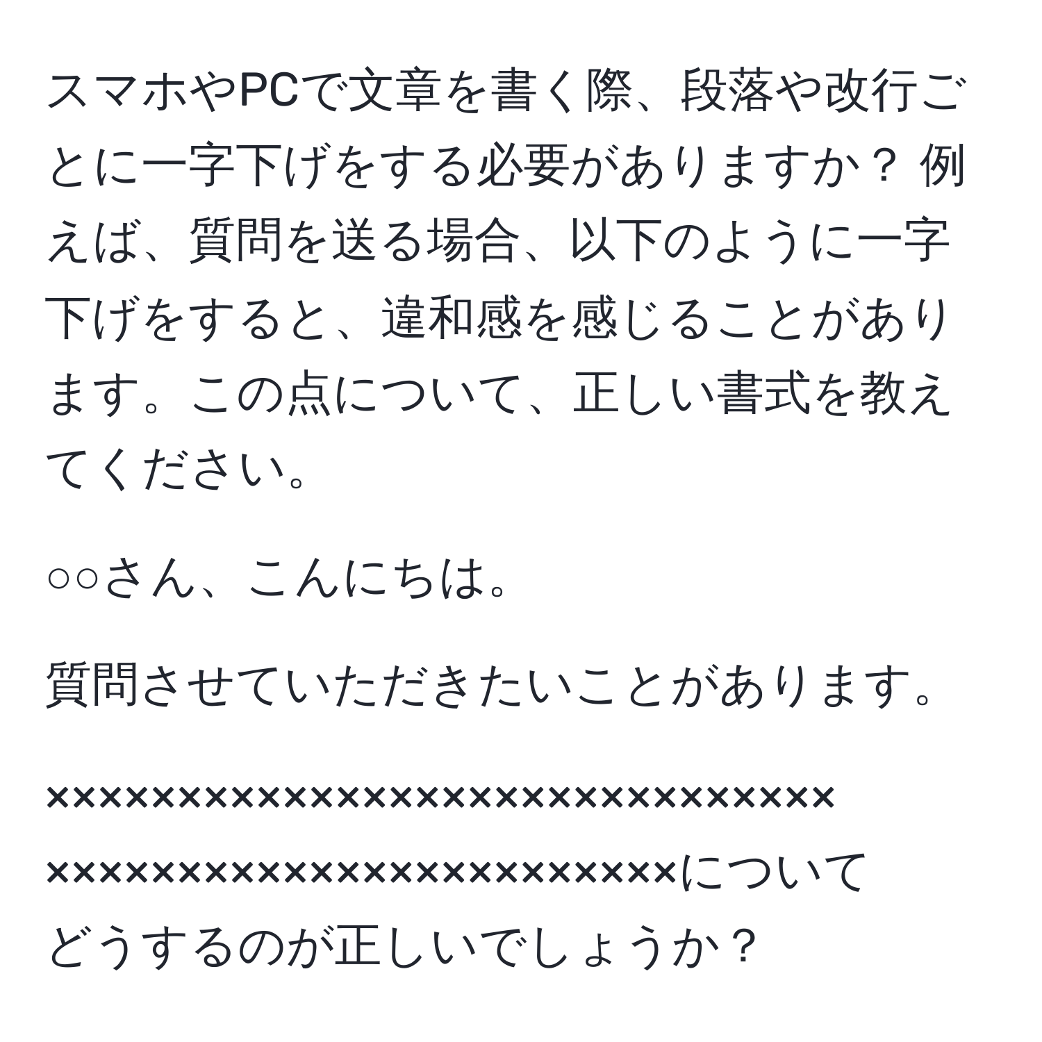 スマホやPCで文章を書く際、段落や改行ごとに一字下げをする必要がありますか？ 例えば、質問を送る場合、以下のように一字下げをすると、違和感を感じることがあります。この点について、正しい書式を教えてください。

○○さん、こんにちは。

質問させていただきたいことがあります。

××××××××××××××××××××××××××××××  
××××××××××××××××××××××××について  
どうするのが正しいでしょうか？