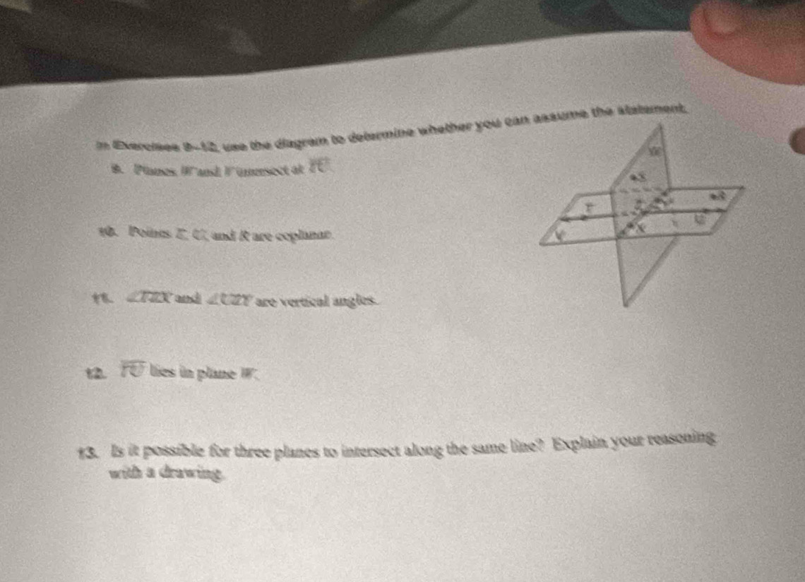 = Exercises 8.23 use the diagram to determine whether you can assume the statement, 
B. Planes IB° 'and F ümrsect at if
mwidehat 
r

10. Points Z, U, and R are coplanar.
∠ TZX and ∠ CZY are vertical angles. 
t2. overline IU lies in plane W_C
13. Is it possible for three planes to intersect along the same line? Explain your reasoning 
with a drawing.