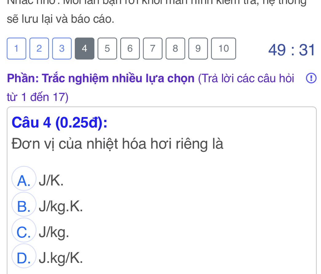 han nình kiêm tra, hệ thông
sẽ lưu lại và báo cáo.
1 2 3 4 5 6 7 8 9 10 49:31
Phần: Trắc nghiệm nhiều lựa chọn (Trả lời các câu hỏi ①
từ 1 đến 17)
Câu 4 (0.25đ):
Đơn vị của nhiệt hóa hơi riêng là
A. J/K.
B. J/kg. K.
C. J/kg.
D. J.kg/K.