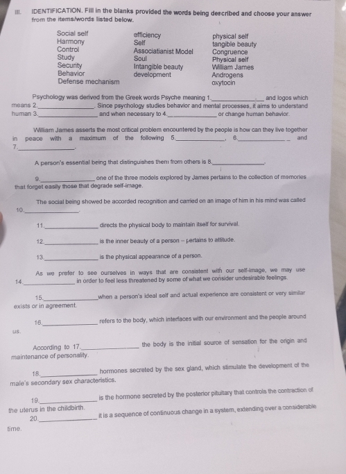 IDENTIFICATION. Fill in the blanks provided the words being described and choose your answer
from the items/words listed below.
Social self efficiency physical self
Harmony Self tangible beauty
Control Associatianist Model Congruence
Study Soul Physical self
William James
Security Intangible beauty Androgens
Behavior development
Defense mechanism oxytocin
Psychology was derived from the Greek words Psyche meaning 1 _and logos which
_
means 2 . Since psychology studies behavior and mental processes, it aims to understand
_
_
human 3 and when necessary to 4 or change human behavior.
William James asserts the most critical problem encountered by the people is how can they live together
in peace with a maximum of the following 5 _ 6._ and
_
7. .
A person's essential being that distinguishes them from others is 8_
_
9. one of the three models explored by James pertains to the collection of memories
that forget easily those that degrade self-image.
The social being showed be accorded recognition and carried on an image of him in his mind was called
10.
_
11 directs the physical body to maintain itself for survival.
12 _is the inner beauty of a person -- pertains to attitude.
13 _is the physical appearance of a person.
14._ As we prefer to see ourselves in ways that are consistent with our self-image, we may use
in order to feel less threatened by some of what we consider undesirable feelings.
15._ when a person's ideal self and actual experience are consistent or very similar
exists or in agreement.
16 _refers to the body, which interfaces with our environment and the people around
us.
According to 17._ the body is the initial source of sensation for the orgin and
maintenance of personality.
18._ hormones secreted by the sex gland, which stimulate the development of the
male's secondary sex characteristics.
19._ is the hormone secreted by the posterior pituitary that controls the contraction of
the uterus in the childbirth.
it is a sequence of continuous change in a system, extending over a considerable
20._
time.