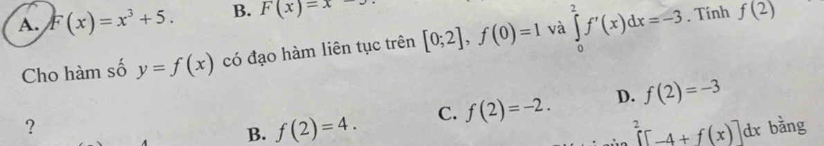 A. F(x)=x^3+5. B. F(x)=x. Tính f(2)
Cho hàm số y=f(x) có đạo hàm liên tục trên [0;2], f(0)=1 và ∈tlimits _0^(2f'(x)dx=-3
C. f(2)=-2. D. f(2)=-3
? r bằng
B. f(2)=4. ∈tlimits ^2)[-4+f(x)]dx