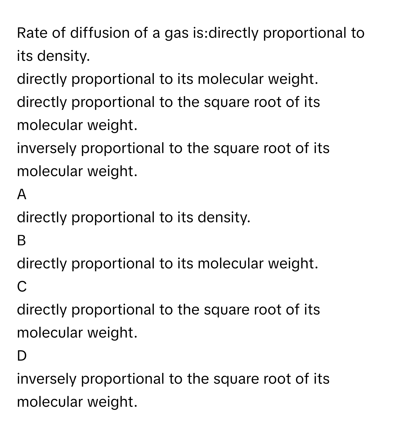 Rate of diffusion of a gas is:directly proportional to its density.
directly proportional to its molecular weight.
directly proportional to the square root of its molecular weight.
inversely proportional to the square root of its molecular weight.

A  
directly proportional to its density. 


B  
directly proportional to its molecular weight. 


C  
directly proportional to the square root of its molecular weight. 


D  
inversely proportional to the square root of its molecular weight.