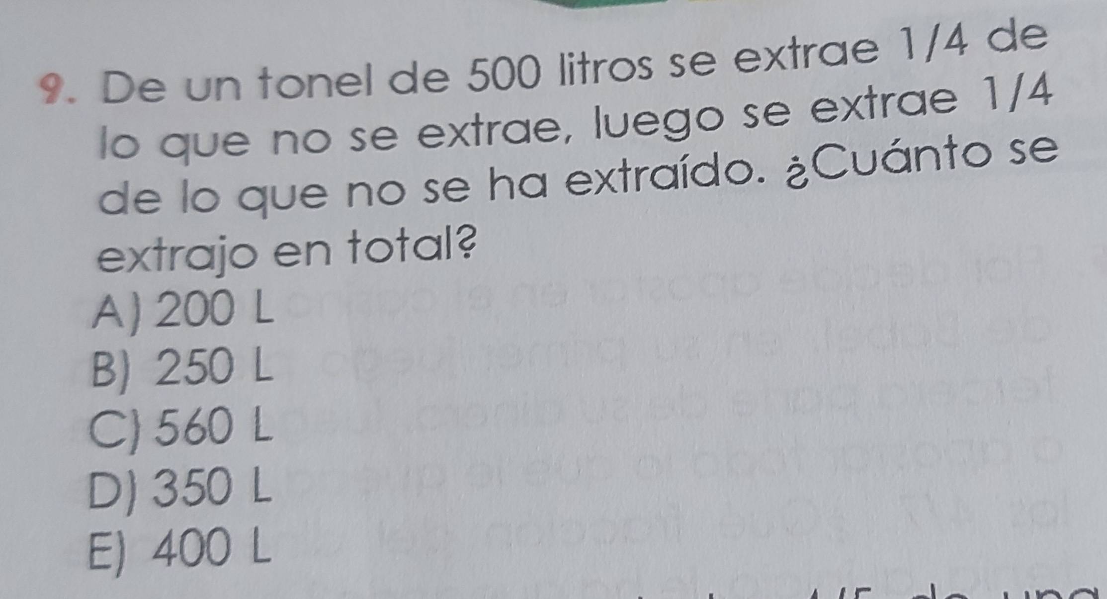 De un tonel de 500 litros se extrae 1/4 de
lo que no se extrae, luego se extrae 1/4
de lo que no se ha extraído. ¿Cuánto se
extrajo en total?
A) 200 L
B) 250 L
C) 560 L
D) 350 L
E) 400 L