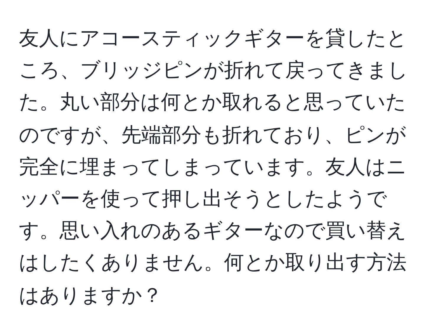 友人にアコースティックギターを貸したところ、ブリッジピンが折れて戻ってきました。丸い部分は何とか取れると思っていたのですが、先端部分も折れており、ピンが完全に埋まってしまっています。友人はニッパーを使って押し出そうとしたようです。思い入れのあるギターなので買い替えはしたくありません。何とか取り出す方法はありますか？