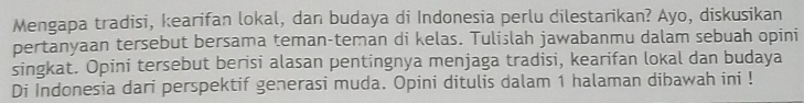 Mengapa tradisi, kearifan lokal, dan budaya di Indonesia perlu dilestarikan? Ayo, diskusikan 
pertanyaan tersebut bersama teman-teman di kelas. Tulislah jawabanmu dalam sebuah opini 
singkat. Opini tersebut berisi alasan pentingnya menjaga tradisi, kearifan lokal dan budaya 
Di Indonesia dari perspektif generasi muda. Opini ditulis dalam 1 halaman dibawah ini !