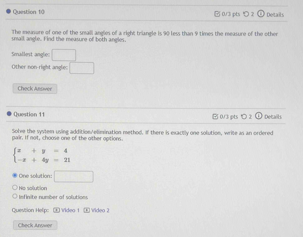 つ 2 Details
The measure of one of the small angles of a right triangle is 90 less than 9 times the measure of the other
small angle. Find the measure of both angles.
Smallest angle:
Other non-right angle: □ 
Check Answer
Question 11 ⓘ Details
0/3 pts > 2
Solve the system using addition/elimination method. If there is exactly one solution, write as an ordered
pair. If not, choose one of the other options.
beginarrayl x+y=4 -x+4y=21endarray.
One solution: □
No solution
Infinite number of solutions
Question Help: Video 1 Video 2
Check Answer