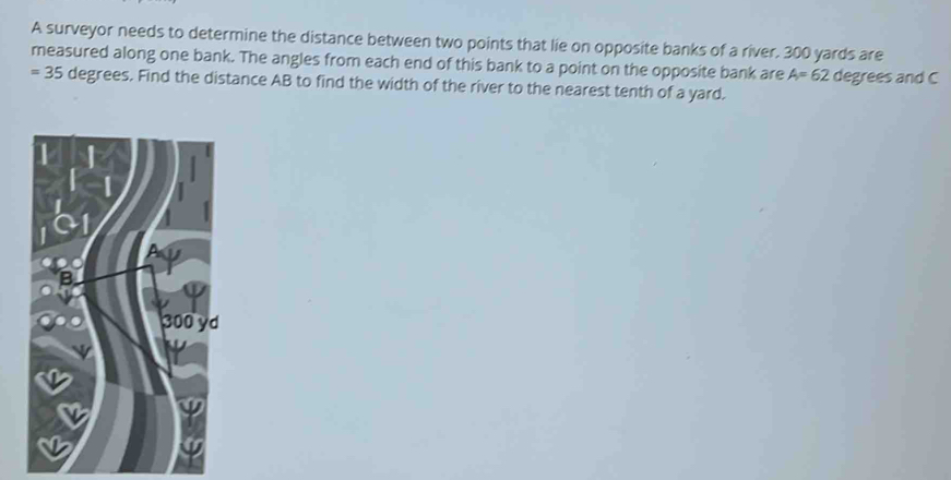 A surveyor needs to determine the distance between two points that lie on opposite banks of a river. 300 yards are 
measured along one bank. The angles from each end of this bank to a point on the opposite bank are A=62 degrees and C
=35 6 degrees. Find the distance AB to find the width of the river to the nearest tenth of a yard.