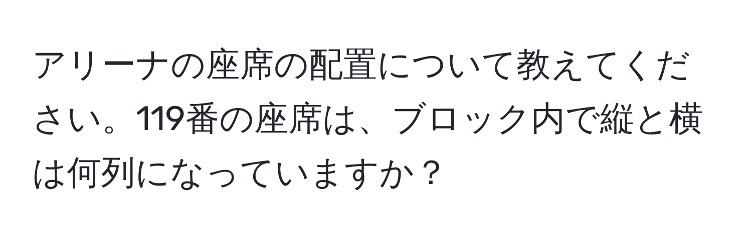 アリーナの座席の配置について教えてください。119番の座席は、ブロック内で縦と横は何列になっていますか？